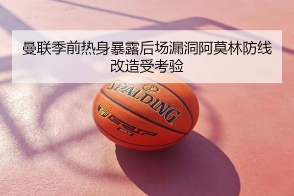 曼联季前热身暴露后场漏洞阿莫林防线改造受考验