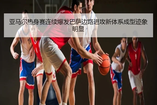 亚马尔热身赛连续爆发巴萨边路进攻新体系成型迹象明显