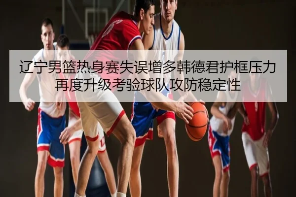 辽宁男篮热身赛失误增多韩德君护框压力再度升级考验球队攻防稳定性