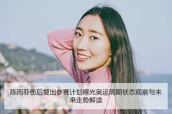 陈雨菲伤后复出参赛计划曝光奥运周期状态观察与未来走势解读