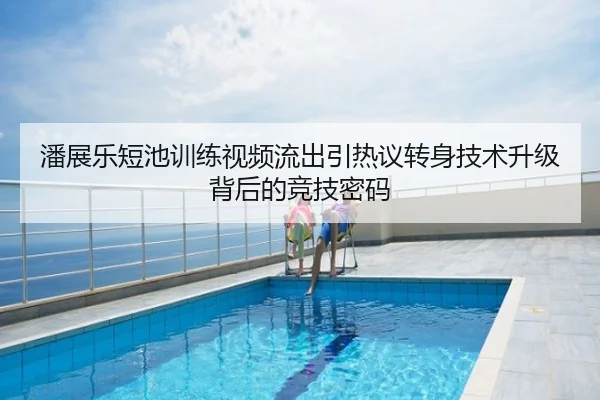 潘展乐短池训练视频流出引热议转身技术升级背后的竞技密码