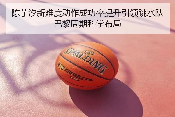 陈芋汐新难度动作成功率提升引领跳水队巴黎周期科学布局