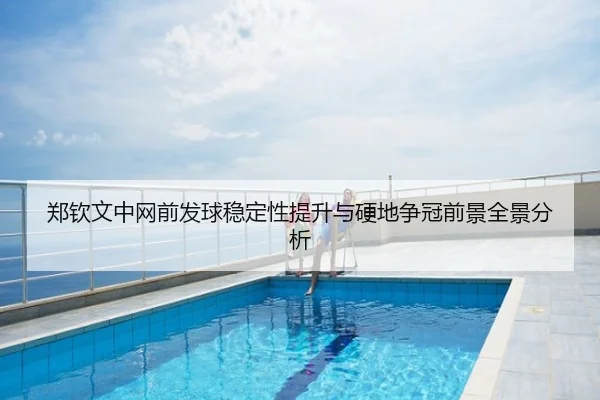 郑钦文中网前发球稳定性提升与硬地争冠前景全景分析